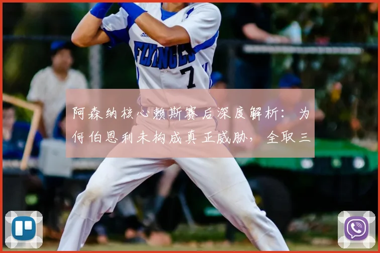 阿森纳核心赖斯赛后深度解析:为何伯恩利未构成真正威胁,全取三分成唯一目标