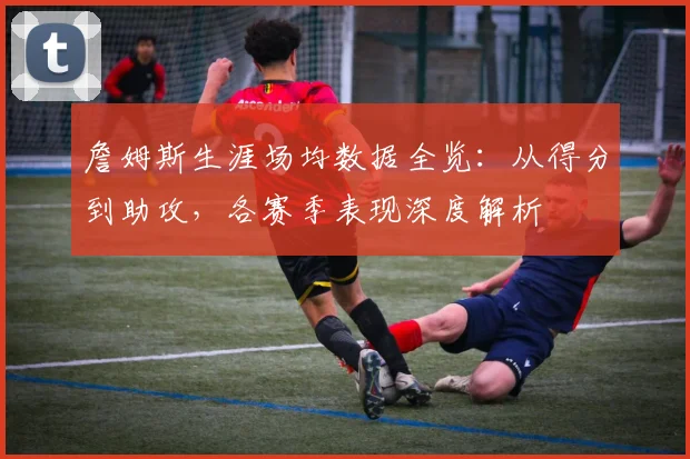 詹姆斯生涯场均数据全览：从得分到助攻，各赛季表现深度解析