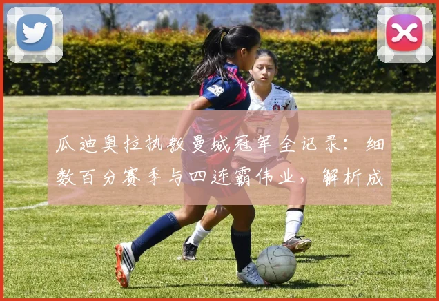 瓜迪奥拉执教曼城冠军全记录:细数百分赛季与四连霸伟业,解析成功秘诀