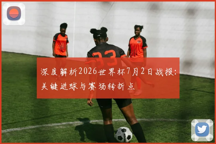 深度解析2026世界杯7月2日战报:关键进球与赛场转折点