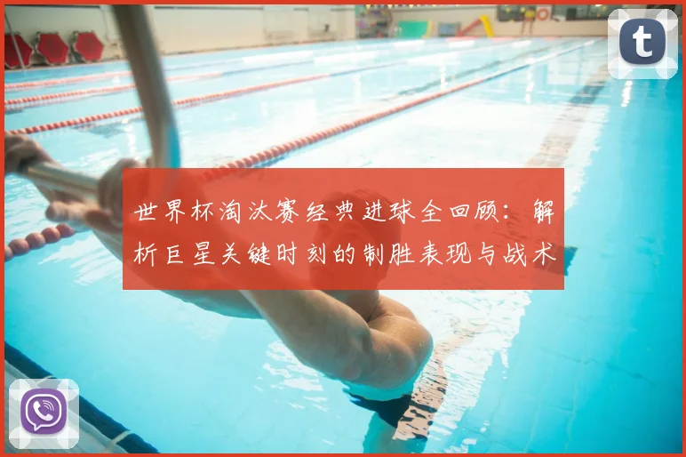 世界杯淘汰赛经典进球全回顾：解析巨星关键时刻的制胜表现与战术价值