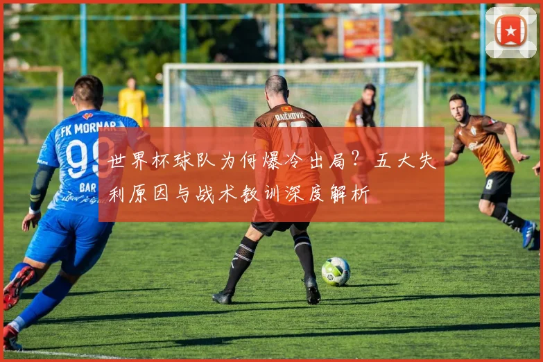 世界杯球队为何爆冷出局？五大失利原因与战术教训深度解析