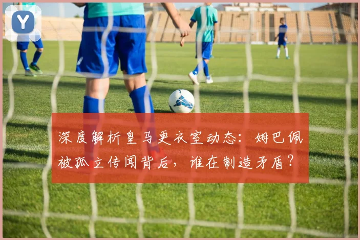 深度解析皇马更衣室动态:姆巴佩被孤立传闻背后,谁在制造矛盾?