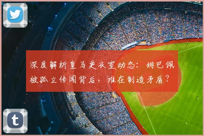 深度解析皇马更衣室动态：姆巴佩被孤立传闻背后，谁在制造矛盾？