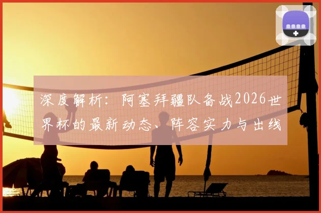 深度解析:阿塞拜疆队备战2026世界杯的最新动态、阵容实力与出线前景