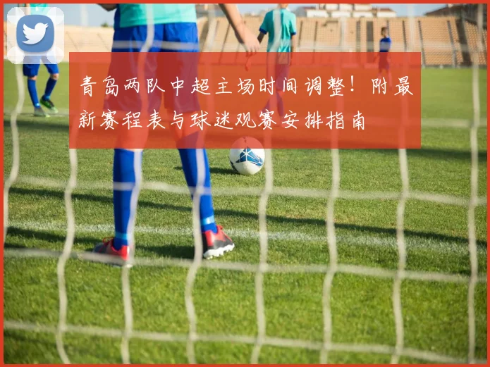 青岛两队中超主场时间调整！附最新赛程表与球迷观赛安排指南